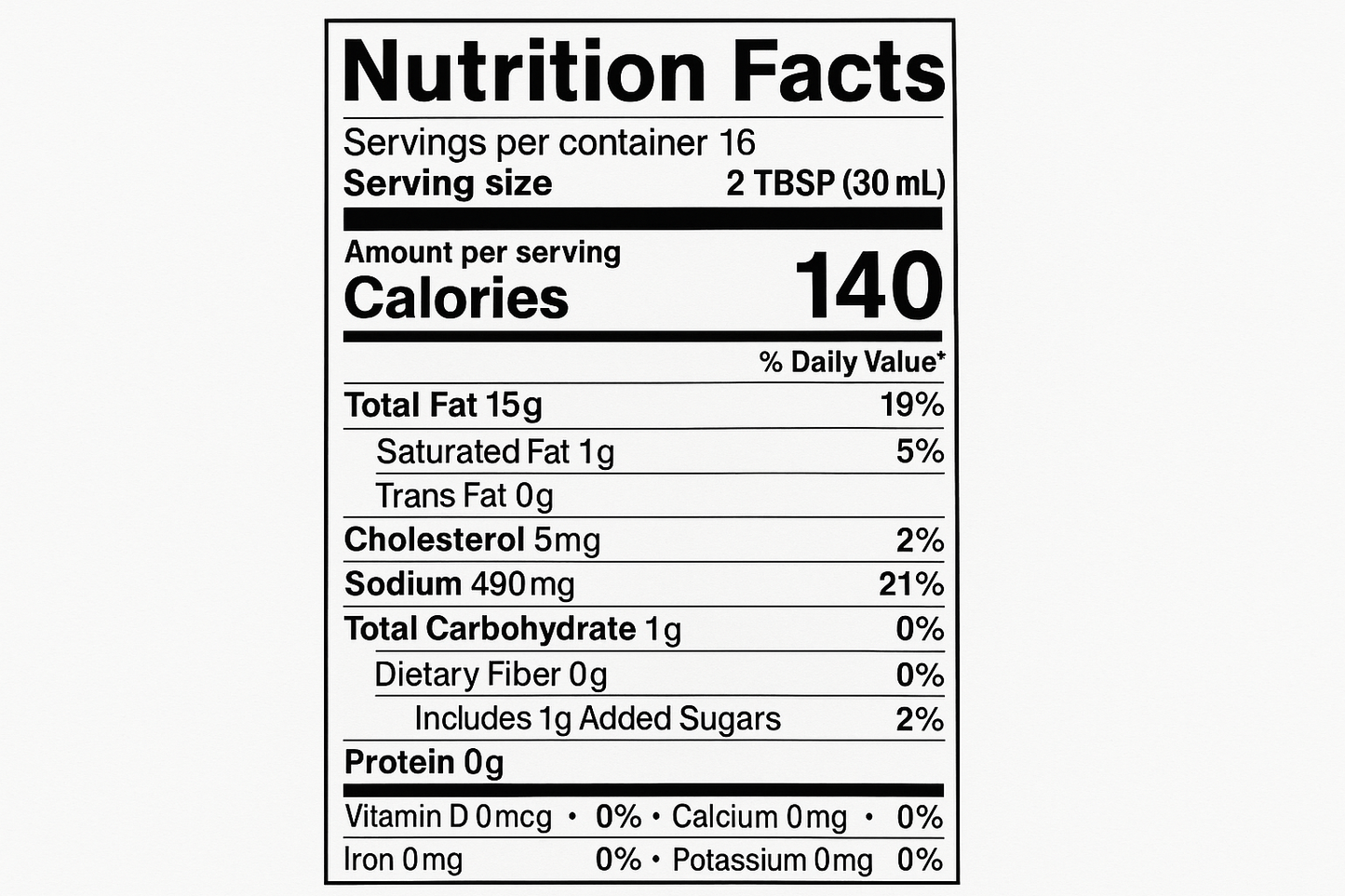 create nutrition label with the following information: Servings: 16 Serv. size 2 TBSP (30 mL) Amount per serving: Calories 140, Total Fat 15g (19% DV), Sat. Fat 1g (5% DV), Trans Fat 0g, Cholest. 5mg (2% DV), Sodium 490mg (21% DV), Total Carb. 1g (0% DV), Fiber 0g (0% DV), Total Sugars 1g (Incl. 1g Added Sugars, 2% DV), Protein 0g, Vit. D0mcg (0% DV), Calcium 0mg (0% DV), Iron 0mg (0% DV), Potas. 0mg (0% DV).