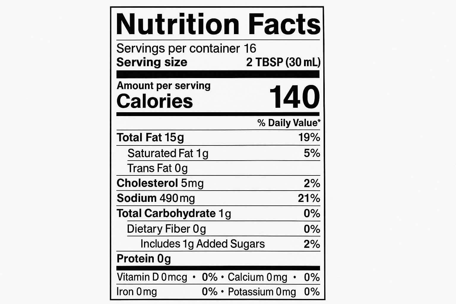 create nutrition label with the following information: Servings: 16 Serv. size 2 TBSP (30 mL) Amount per serving: Calories 140, Total Fat 15g (19% DV), Sat. Fat 1g (5% DV), Trans Fat 0g, Cholest. 5mg (2% DV), Sodium 490mg (21% DV), Total Carb. 1g (0% DV), Fiber 0g (0% DV), Total Sugars 1g (Incl. 1g Added Sugars, 2% DV), Protein 0g, Vit. D0mcg (0% DV), Calcium 0mg (0% DV), Iron 0mg (0% DV), Potas. 0mg (0% DV).