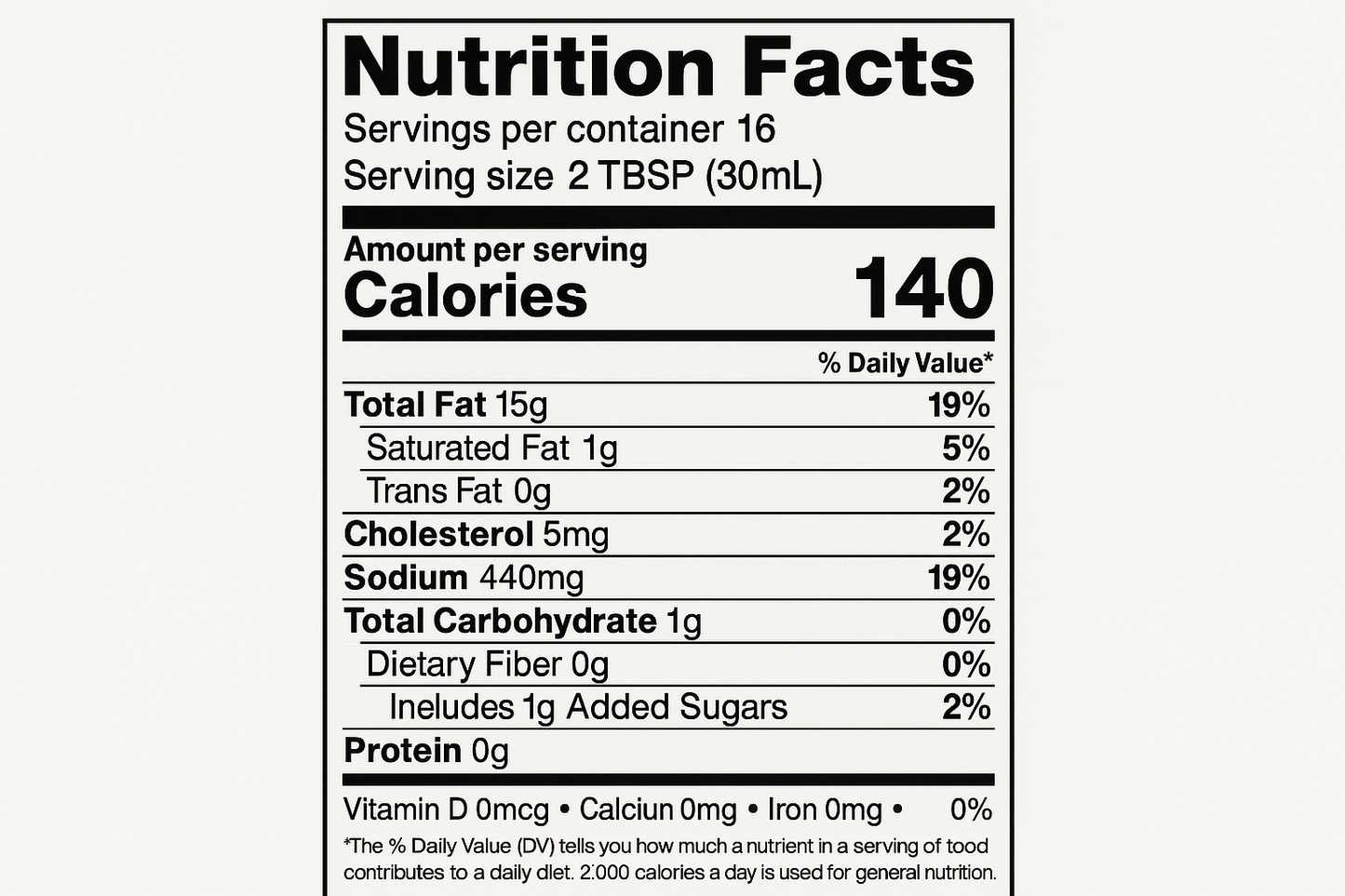 create nutrition label with the following information: Servings: 16 Serv. size 2 TBSP (30 mL) Amount per serving: Calories 140, Total Fat 15g (19% DV), Sat. Fat 1g (5% DV), Trans Fat 0g, Cholest. 5mg (2% DV), Sodium 440mg (19% DV), Total Carb. 1g (0% DV), Fiber 0g (0% DV), Total Sugars 1g (Incl. 1g Added Sugars, 2% DV), Protein 0g, Vit. D0mcg (0% DV), Calcium 0mg (0% DV), Iron 0mg (0% DV), Potas. 0mg (0% DV).